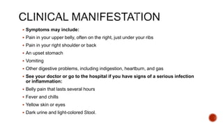  Symptoms may include:
 Pain in your upper belly, often on the right, just under your ribs
 Pain in your right shoulder or back
 An upset stomach
 Vomiting
 Other digestive problems, including indigestion, heartburn, and gas
 See your doctor or go to the hospital if you have signs of a serious infection
or inflammation:
 Belly pain that lasts several hours
 Fever and chills
 Yellow skin or eyes
 Dark urine and light-colored Stool.
 