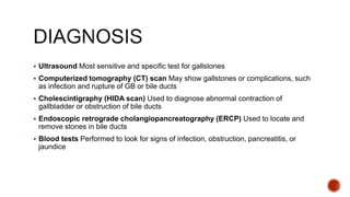  Ultrasound Most sensitive and specific test for gallstones
 Computerized tomography (CT) scan May show gallstones or complications, such
as infection and rupture of GB or bile ducts
 Cholescintigraphy (HIDA scan) Used to diagnose abnormal contraction of
gallbladder or obstruction of bile ducts
 Endoscopic retrograde cholangiopancreatography (ERCP) Used to locate and
remove stones in bile ducts
 Blood tests Performed to look for signs of infection, obstruction, pancreatitis, or
jaundice
 