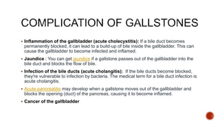 Inflammation of the gallbladder (acute cholecystitis): If a bile duct becomes
permanently blocked, it can lead to a build-up of bile inside the gallbladder. This can
cause the gallbladder to become infected and inflamed.
 Jaundice : You can get jaundice if a gallstone passes out of the gallbladder into the
bile duct and blocks the flow of bile.
 Infection of the bile ducts (acute cholangitis): If the bile ducts become blocked,
they're vulnerable to infection by bacteria. The medical term for a bile duct infection is
acute cholangitis.
 Acute pancreatitis may develop when a gallstone moves out of the gallbladder and
blocks the opening (duct) of the pancreas, causing it to become inflamed.
 Cancer of the gallbladder
 