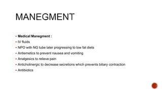  Medical Manegment :
 IV fluids
 NPO with NG tube later progressing to low fat diets
 Antiemetics to prevent nausea and vomiting
 Analgesics to relieve pain
 Anticholinergic to decrease secretions which prevents biliary contraction
 Antibiotics
 