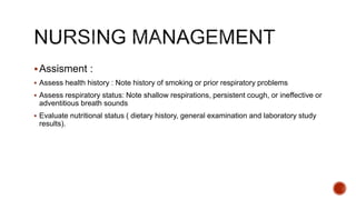 Assisment :
 Assess health history : Note history of smoking or prior respiratory problems
 Assess respiratory status: Note shallow respirations, persistent cough, or ineffective or
adventitious breath sounds
 Evaluate nutritional status ( dietary history, general examination and laboratory study
results).
 