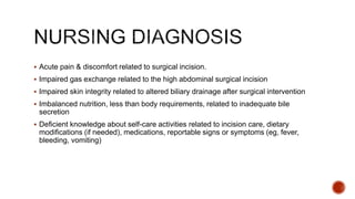  Acute pain & discomfort related to surgical incision.
 Impaired gas exchange related to the high abdominal surgical incision
 Impaired skin integrity related to altered biliary drainage after surgical intervention
 Imbalanced nutrition, less than body requirements, related to inadequate bile
secretion
 Deﬁcient knowledge about self-care activities related to incision care, dietary
modiﬁcations (if needed), medications, reportable signs or symptoms (eg, fever,
bleeding, vomiting)
 