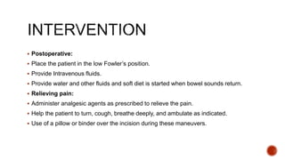  Postoperative:
 Place the patient in the low Fowler’s position.
 Provide Intravenous fluids.
 Provide water and other fluids and soft diet is started when bowel sounds return.
 Relieving pain:
 Administer analgesic agents as prescribed to relieve the pain.
 Help the patient to turn, cough, breathe deeply, and ambulate as indicated.
 Use of a pillow or binder over the incision during these maneuvers.
 