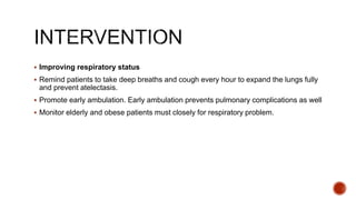  Improving respiratory status
 Remind patients to take deep breaths and cough every hour to expand the lungs fully
and prevent atelectasis.
 Promote early ambulation. Early ambulation prevents pulmonary complications as well
 Monitor elderly and obese patients must closely for respiratory problem.
 