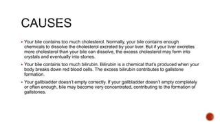  Your bile contains too much cholesterol. Normally, your bile contains enough
chemicals to dissolve the cholesterol excreted by your liver. But if your liver excretes
more cholesterol than your bile can dissolve, the excess cholesterol may form into
crystals and eventually into stones.
 Your bile contains too much bilirubin. Bilirubin is a chemical that’s produced when your
body breaks down red blood cells. The excess bilirubin contributes to gallstone
formation.
 Your gallbladder doesn’t empty correctly. If your gallbladder doesn’t empty completely
or often enough, bile may become very concentrated, contributing to the formation of
gallstones.
 
