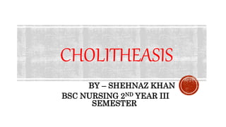 CHOLITHEASIS
BY – SHEHNAZ KHAN
BSC NURSING 2ND YEAR III
SEMESTER
 