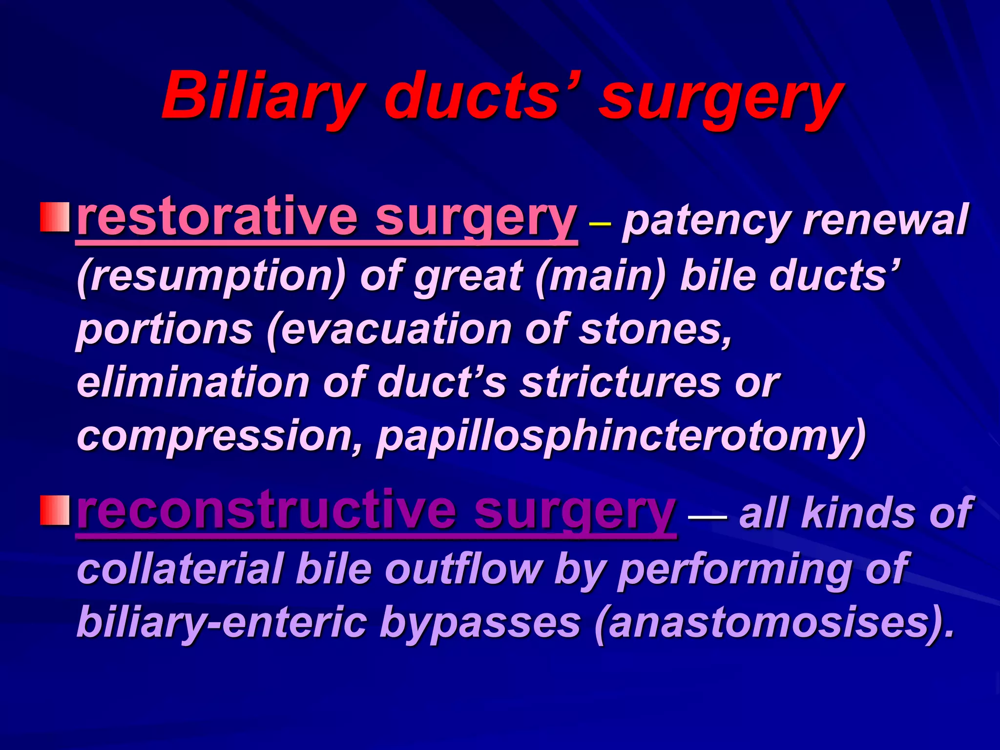Biliary ducts’ surgery
restorative surgery – patency renewal
(resumption) of great (main) bile ducts’
portions (evacuation of stones,
elimination of duct’s strictures or
compression, papillosphincterotomy)
reconstructive surgery — all kinds of
collaterial bile outflow by performing of
biliary-enteric bypasses (anastomosises).
 