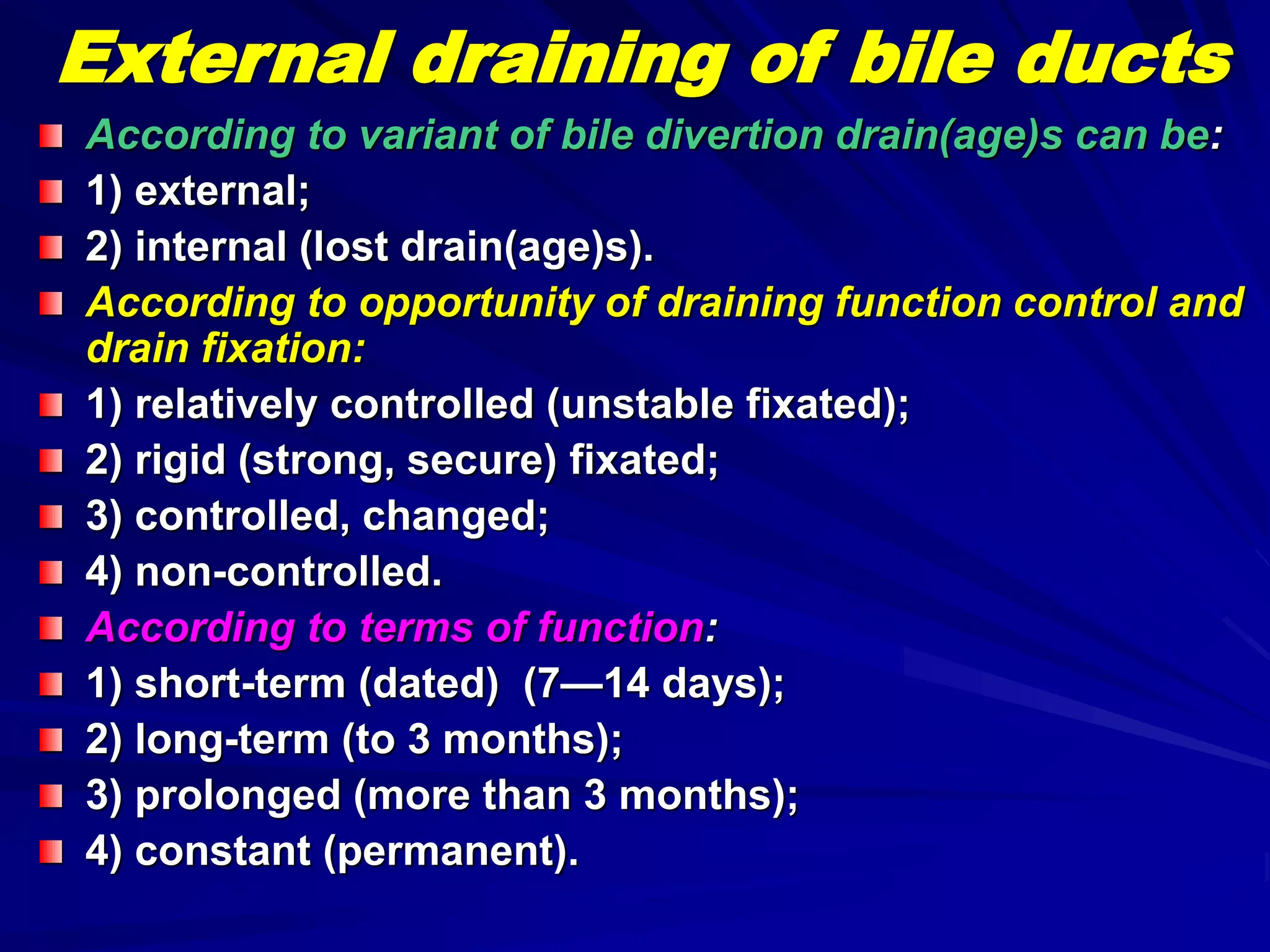 According to variant of bile divertion drain(age)s can be:
1) external;
2) internal (lost drain(age)s).
According to opportunity of draining function control and
drain fixation:
1) relatively controlled (unstable fixated);
2) rigid (strong, secure) fixated;
3) controlled, changed;
4) non-controlled.
According to terms of function:
1) short-term (dated) (7—14 days);
2) long-term (to 3 months);
3) prolonged (more than 3 months);
4) constant (permanent).
External draining of bile ducts
 