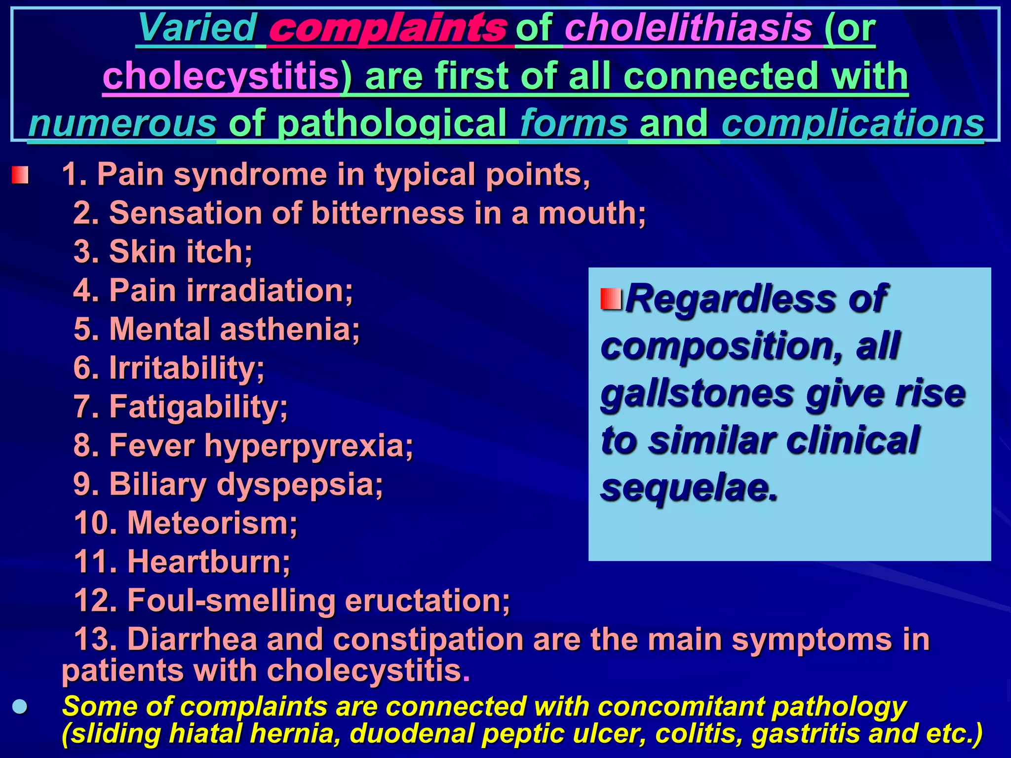 Varied complaints of cholelithiasis (or
cholecystitis) are first of all connected with
numerous of pathological forms and complications
1. Pain syndrome in typical points,
2. Sensation of bitterness in a mouth;
3. Skin itch;
4. Pain irradiation;
5. Mental asthenia;
6. Irritability;
7. Fatigability;
8. Fever hyperpyrexia;
9. Biliary dyspepsia;
10. Meteorism;
11. Heartburn;
12. Foul-smelling eructation;
13. Diarrhea and constipation are the main symptoms in
patients with cholecystitis.
 Some of complaints are connected with concomitant pathology
(sliding hiatal hernia, duodenal peptic ulcer, colitis, gastritis and etc.)
Regardless of
composition, all
gallstones give rise
to similar clinical
sequelae.
 