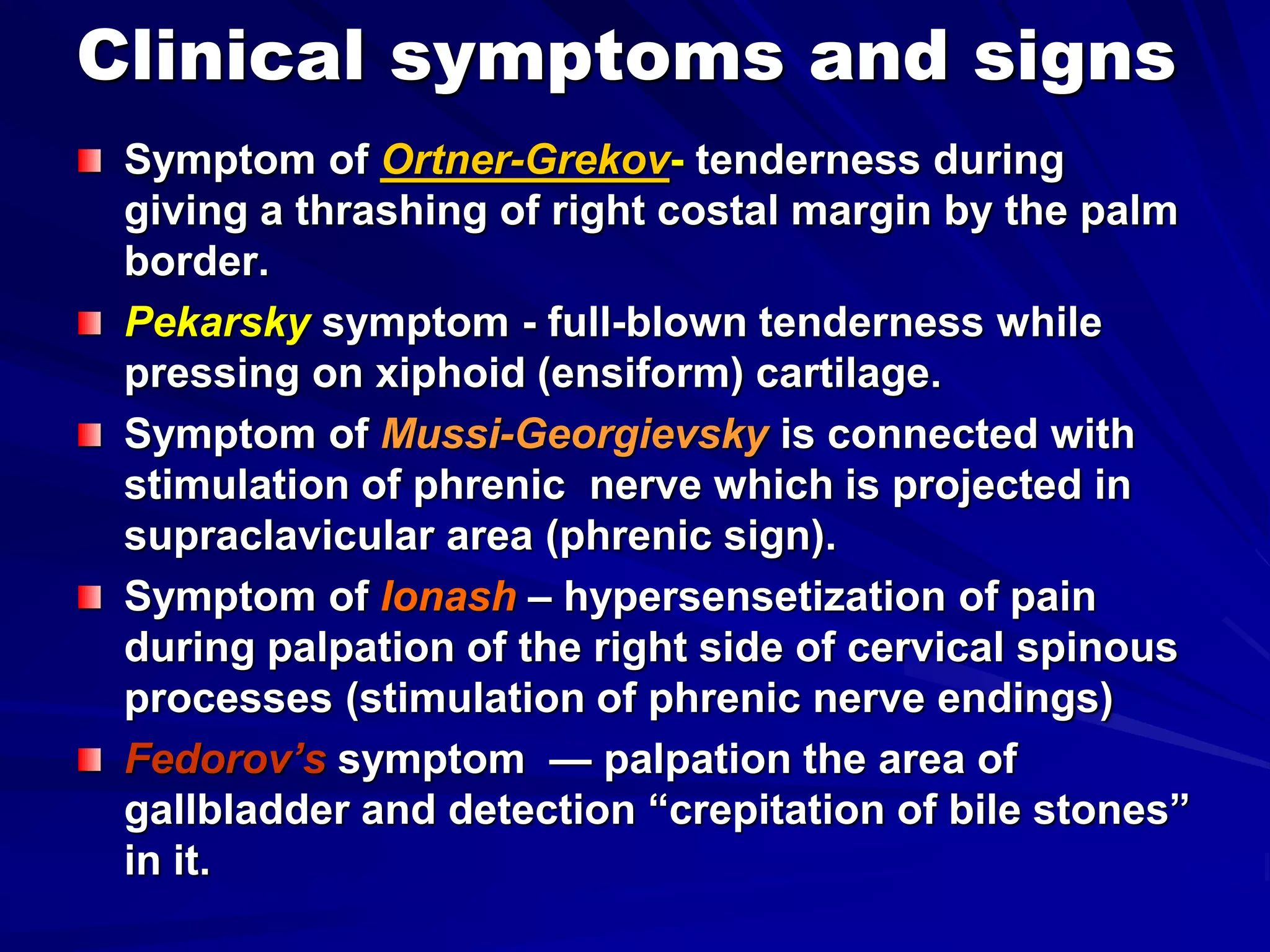 Clinical symptoms and signs
Symptom of Ortner-Grekov- tenderness during
giving a thrashing of right costal margin by the palm
border.
Pekarsky symptom - full-blown tenderness while
pressing on xiphoid (ensiform) cartilage.
Symptom of Mussi-Georgievsky is connected with
stimulation of phrenic nerve which is projected in
supraclavicular area (phrenic sign).
Symptom of Ionash – hypersensetization of pain
during palpation of the right side of cervical spinous
processes (stimulation of phrenic nerve endings)
Fedorov’s symptom — palpation the area of
gallbladder and detection “crepitation of bile stones”
in it.
 