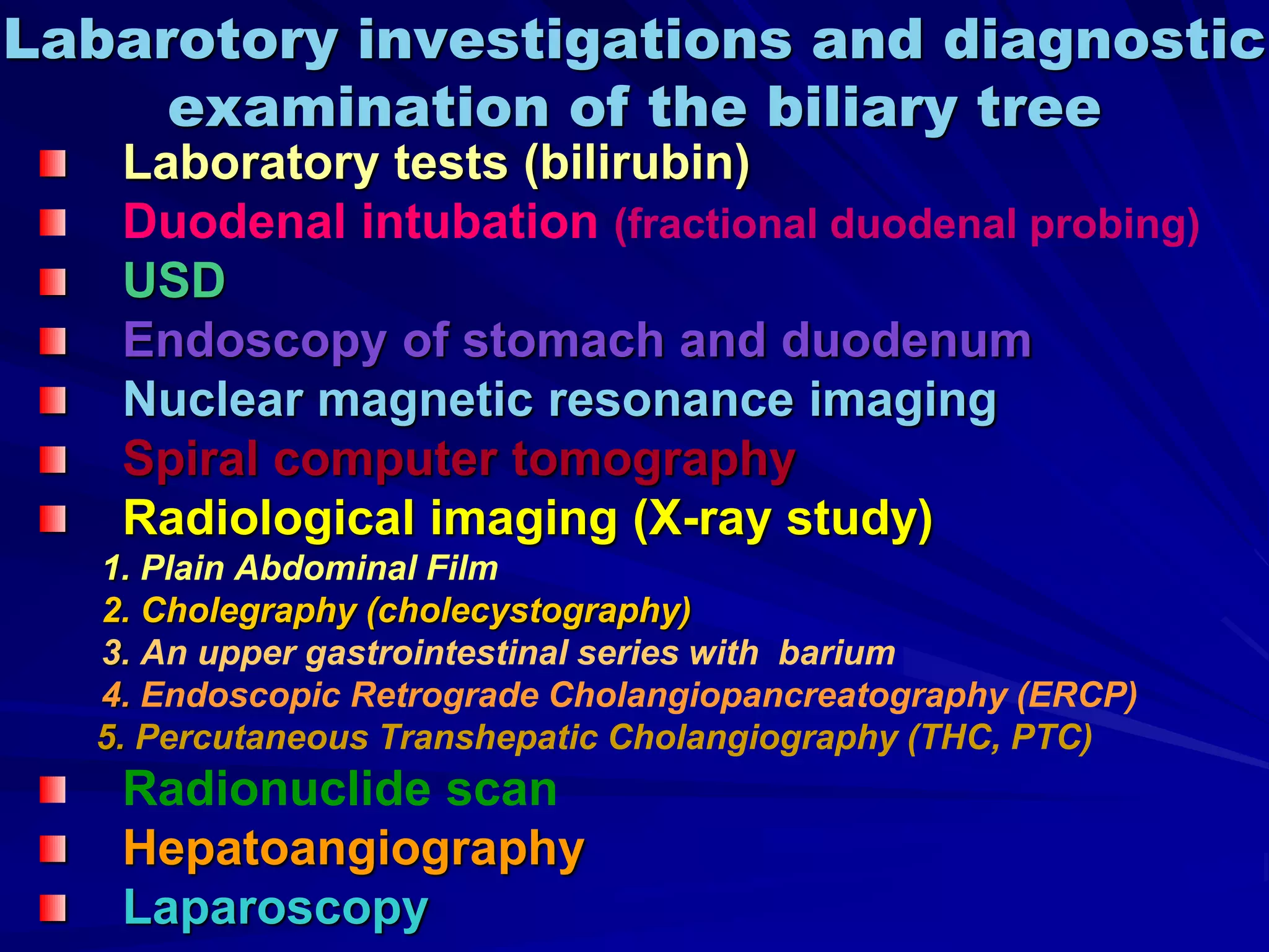 Labarotory investigations and diagnostic
examination of the biliary tree
Laboratory tests (bilirubin)
Duodenal intubation (fractional duodenal probing)
USD
Endoscopy of stomach and duodenum
Nuclear magnetic resonance imaging
Spiral computer tomography
Radiological imaging (X-ray study)
1. Plain Abdominal Film
2. Cholegraphy (cholecystography)
3. An upper gastrointestinal series with barium
4. Endoscopic Retrograde Cholangiopancreatography (ERCP)
5. Percutaneous Transhepatic Cholangiography (THC, PTC)
Radionuclide scan
Hepatoangiography
Laparoscopy
 