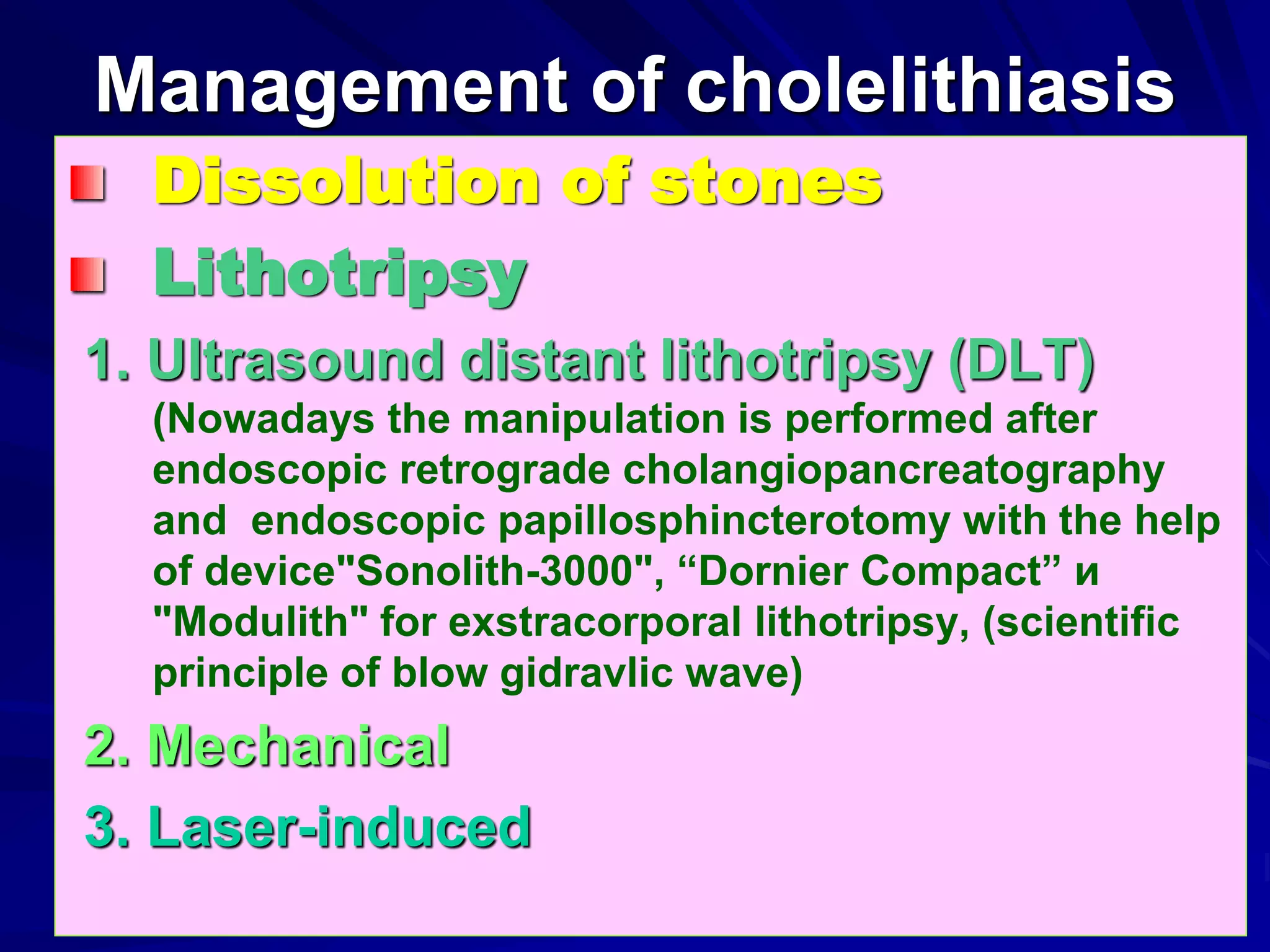 Management of cholelithiasis
Dissolution of stones
Lithotripsy
1. Ultrasound distant lithotripsy (DLT)
(Nowadays the manipulation is performed after
endoscopic retrograde cholangiopancreatography
and endoscopic papillosphincterotomy with the help
of device"Sonolith-3000", “Dornier Compact” и
"Modulith" for exstracorporal lithotripsy, (scientific
principle of blow gidravlic wave)
2. Mechanical
3. Laser-induced
 