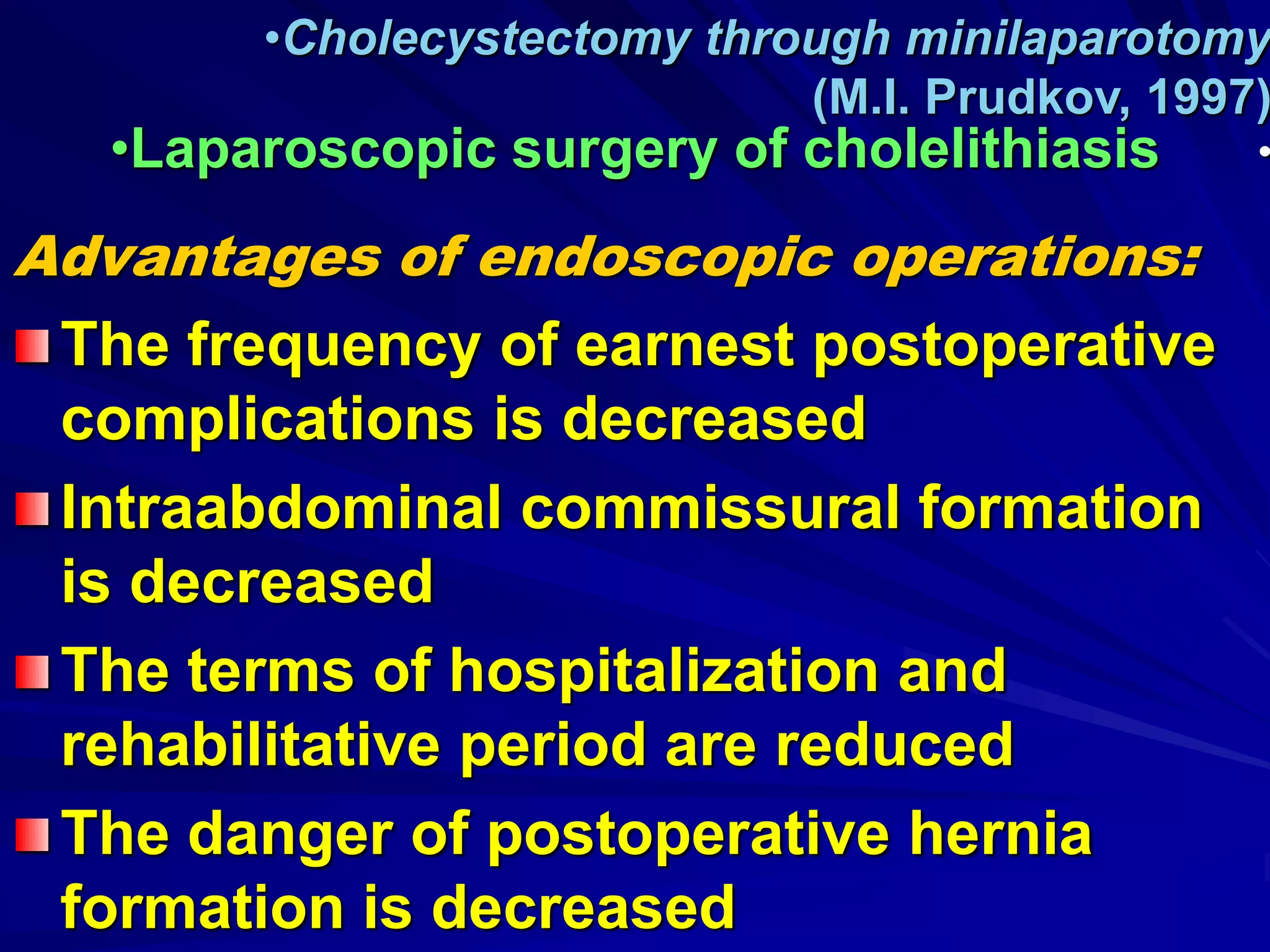 Advantages of endoscopic operations:
The frequency of earnest postoperative
complications is decreased
Intraabdominal commissural formation
is decreased
The terms of hospitalization and
rehabilitative period are reduced
The danger of postoperative hernia
formation is decreased
•Cholecystectomy through minilaparotomy
(M.I. Prudkov, 1997)
•
•Laparoscopic surgery of cholelithiasis
 