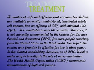 A   number of safe and effective oral vaccines for cholera are available an orally administered, inactivated whole cell vaccine, has an efficacy of 85%, with minimal side effects.  It is available in over 60 countries. However, it is not currently recommended by the Centers for Disease Control and Prevention (CDC) for most people traveling from the United States to the third world. One injectable vaccine was found to be effective for two to three years. It has limited availability. however, as of 2010. Work is under way to investigate the role of mass vaccination. The World Health Organization (WHO) recommends   immunization of high risk groups. TREATMENT 