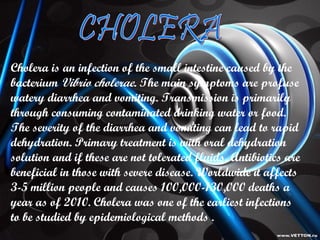 Cholera  is an infection of the small intestine caused by the bacterium  Vibrio cholerae . The main symptoms are profuse watery diarrhea and vomiting. Transmission is primarily through consuming contaminated drinking water or food. The severity of the diarrhea and vomiting can lead to rapid dehydration. Primary treatment is with oral dehydration solution and if these are not tolerated fluids, Antibiotics are beneficial in those with severe disease. Worldwide it affects 3-5 million people and causes 100,000-130,000 deaths a year as of 2010. Cholera was one of the earliest infections to be studied by epidemiological methods . CHOLERA 