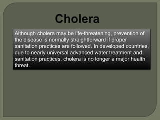 Although cholera may be life-threatening, prevention of
the disease is normally straightforward if proper
sanitation practices are followed. In developed countries,
due to nearly universal advanced water treatment and
sanitation practices, cholera is no longer a major health
threat.
 