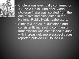 • Cholera was eventually confirmed on
1 June 2015 in Juba after Vibrio
cholerae inaba was isolated from the
one of five samples tested in the
National Public Health Laboratory.
• Since 6 June 2015, sustained and
consistently increasing community
transmission was established in Juba
with increasingly more suspect cases
reported outside UN House Po
 