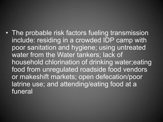 • The probable risk factors fueling transmission
include: residing in a crowded IDP camp with
poor sanitation and hygiene; using untreated
water from the Water tankers; lack of
household chlorination of drinking water;eating
food from unregulated roadside food vendors
or makeshift markets; open defecation/poor
latrine use; and attending/eating food at a
funeral
 