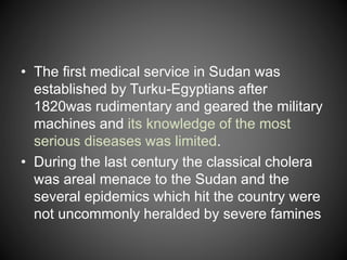 • The first medical service in Sudan was
established by Turku-Egyptians after
1820was rudimentary and geared the military
machines and its knowledge of the most
serious diseases was limited.
• During the last century the classical cholera
was areal menace to the Sudan and the
several epidemics which hit the country were
not uncommonly heralded by severe famines
 