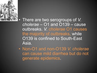 • There are two serogroups of V.
cholerae – O1 and O139 – cause
outbreaks. V. cholerae O1 causes
the majority of outbreaks, while
O139 is confined to South-East
Asia.
• Non-O1 and non-O139 V. cholerae
can cause mild diarrhea but do not
generate epidemics.
 