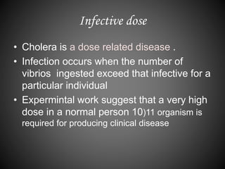 Infective dose
• Cholera is a dose related disease .
• Infection occurs when the number of
vibrios ingested exceed that infective for a
particular individual
• Expermintal work suggest that a very high
dose in a normal person 10)11 organism is
required for producing clinical disease
 