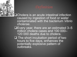 Definition
Cholera is an acute intestinal infection
caused by ingestion of food or water
contaminated with the bacterium Vibrio
cholerae.
Every year, there are an estimated 3–5
million cholera cases and 100 000–
120 000 deaths due to cholera.
 The short incubation period of two
hours to five days, enhances the
potentially explosive pattern of
outbreaks.
 