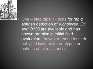 • One – step dipstick tests for rapid
antigen detection of V.cholerae O1
and O139 are available and has
shown promise in initial field
evaluation : however these tests do
not yield isolates for subtypes or
antimicrobial resistance .
 