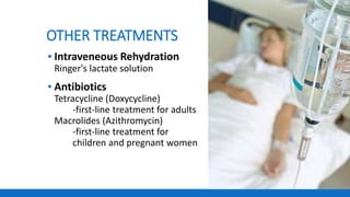 OTHER TREATMENTS
▪ Intraveneous Rehydration
Ringer's lactate solution
▪ Antibiotics
Tetracycline (Doxycycline)
-first-line treatment for adults
Macrolides (Azithromycin)
-first-line treatment for
children and pregnant women
 