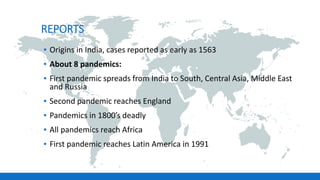 REPORTS
▪ Origins in India, cases reported as early as 1563
▪ About 8 pandemics:
▪ First pandemic spreads from India to South, Central Asia, Middle East
and Russia
▪ Second pandemic reaches England
▪ Pandemics in 1800’s deadly
▪ All pandemics reach Africa
▪ First pandemic reaches Latin America in 1991
 