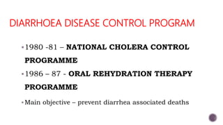 DIARRHOEA DISEASE CONTROL PROGRAM
1980 -81 – NATIONAL CHOLERA CONTROL
PROGRAMME
1986 – 87 - ORAL REHYDRATION THERAPY
PROGRAMME
Main objective – prevent diarrhea associated deaths
 