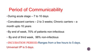 Period of Communicability
During acute stage – 7 to 10 days
Convalescent carriers – 2 to 3 weeks; Chronic carriers – a
month upto 10 years
By end of week, 70% of patients non-infectious
 By end of third week, 98% non-infectious
INCUBATION PERIOD:Ranges from a few hours to 5 days.
Universal I/P is 5 days.
 