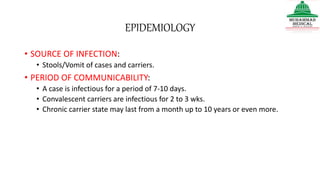 EPIDEMIOLOGY
• SOURCE OF INFECTION:
• Stools/Vomit of cases and carriers.
• PERIOD OF COMMUNICABILITY:
• A case is infectious for a period of 7-10 days.
• Convalescent carriers are infectious for 2 to 3 wks.
• Chronic carrier state may last from a month up to 10 years or even more.
 