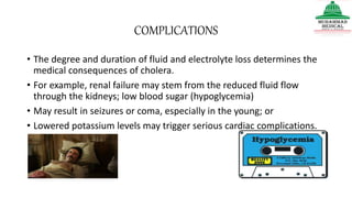 COMPLICATIONS
• The degree and duration of fluid and electrolyte loss determines the
medical consequences of cholera.
• For example, renal failure may stem from the reduced fluid flow
through the kidneys; low blood sugar (hypoglycemia)
• May result in seizures or coma, especially in the young; or
• Lowered potassium levels may trigger serious cardiac complications.
 