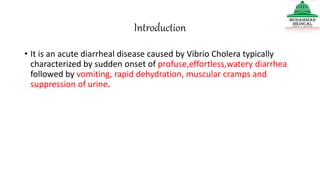 Introduction
• It is an acute diarrheal disease caused by Vibrio Cholera typically
characterized by sudden onset of profuse,effortless,watery diarrhea
followed by vomiting, rapid dehydration, muscular cramps and
suppression of urine.
 