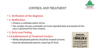 CONTROL AND TREATMENT
• 1. Verification of the diagnosis.
• 2. Notification.
• Cholera is notifiable within 24 hrs.
• The number of cases and death are to be reported daily and weekly till the
area is declared free from cholera.
• 3. Early case Finding.
• 4.Establishament of Treatment Centers.
• Mildly dehydrated patients should be treated at home.
• Severely dehydrated patients requiring I/V fluid.
 