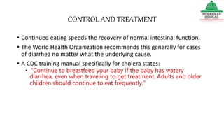 CONTROL AND TREATMENT
• Continued eating speeds the recovery of normal intestinal function.
• The World Health Organization recommends this generally for cases
of diarrhea no matter what the underlying cause.
• A CDC training manual specifically for cholera states:
• “Continue to breastfeed your baby if the baby has watery
diarrhea, even when traveling to get treatment. Adults and older
children should continue to eat frequently.”
 
