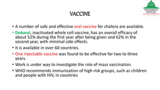 VACCINE
• A number of safe and effective oral vaccine for cholera are available.
• Dukoral, inactivated whole cell vaccine, has an overall efficacy of
about 52% during the first year after being given and 62% in the
second year, with minimal side effects.
• It is available in over 60 countries.
• One injectable vaccine was found to be effective for two to three
years.
• Work is under way to investigate the role of mass vaccination.
• WHO recommends immunization of high risk groups, such as children
and people with HIV, in countries
 