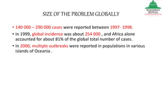 SIZE OF THE PROBLEM GLOBALLY
• 140 000 – 290 000 cases were reported between 1997- 1998.
• In 1999, global incidence was about 254 000 , and Africa alone
accounted for about 81% of the global total number of cases.
• In 2000, multiple outbreaks were reported in populations in various
islands of Oceania .
 