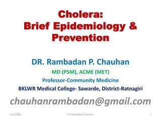 Cholera:
Brief Epidemiology &
Prevention
DR. Rambadan P. Chauhan
MD (PSM), ACME (MET)
Professor-Community Medicine
BKLWR Medical College- Sawarde, District-Ratnagiri
chauhanrambadan@gmail.com
5/11/2021 1
Dr Rambadan Chauhan
 