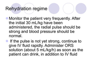 Rehydration regime
Monitor the patient very frequently. After
the initial 30 mL/kg have been
administered, the radial pulse should be
strong and blood pressure should be
normal.
 If the pulse is not yet strong, continue to
give IV fluid rapidly. Administer ORS
solution (about 5 mL/kg/h) as soon as the
patient can drink, in addition to IV fluid
 
