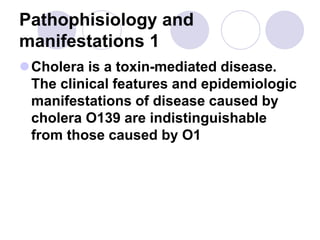 Pathophisiology and
manifestations 1
Cholera is a toxin-mediated disease.
The clinical features and epidemiologic
manifestations of disease caused by
cholera O139 are indistinguishable
from those caused by O1
 