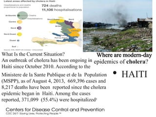 Where are modern-day
• HAITI
What Is the Current Situation?
An outbreak of cholera has been ongoing in epidemics of cholera?
Haiti since October 2010. According to the
Ministere de la Sante Publique et de la Population
(MSPP), as of August 4, 2013, 669,396 cases and
8,217 deaths have been reported since the cholera
epidemic began in Haiti. Among the cases
reported, 371,099 (55.4%) were hospitalized1
 