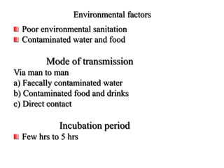 Environmental factors
Poor environmental sanitation
Contaminated water and food
Mode of transmission
Via man to man
a) Faecally contaminated water
b) Contaminated food and drinks
c) Direct contact
Incubation period
Few hrs to 5 hrs
 