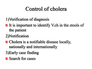 Control of cholera
1)Verification of diagnosis
It is important to identify V.ch in the stools of
the patient
2)Notification
Cholera is a notifiable disease locally,
nationally and internationally
3)Early case finding
Search for cases
 