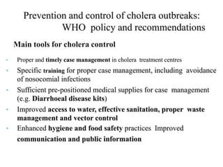 Prevention and control of cholera outbreaks:
WHO policy and recommendations
Main tools for cholera control
• Proper and timely case management in cholera treatment centres
• Specific training for proper case management, including avoidance
of nosocomial infections
• Sufficient pre-positioned medical supplies for case management
(e.g. Diarrhoeal disease kits)
• Improved access to water, effective sanitation, proper waste
management and vector control
• Enhanced hygiene and food safety practices Improved
communication and public information
 