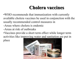 Cholera vaccines
•WHO recommends that immunization with currently
available cholera vaccines be used in conjunction with the
usually recommended control measures in
-Areas where cholera is endemic
-Areas at risk of outbreaks
•Vaccines provide a short term effect while longer term
activities like improving water and sanitation are put in
place
 