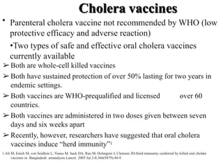 Cholera vaccines
• Parenteral cholera vaccine not recommended by WHO (low
protective efficacy and adverse reaction)
•Two types of safe and effective oral cholera vaccines
currently available
➢Both are whole-cell killed vaccines
➢Both have sustained protection of over 50% lasting for two years in
endemic settings.
➢Both vaccines are WHO-prequalified and licensed over 60
countries.
➢Both vaccines are administered in two doses given between seven
days and six weeks apart
➢Recently, however, researchers have suggested that oral cholera
vaccines induce “herd immunity”1
1.Ali M, Emch M, von Seidlein L, Yunus M, Sack DA, Rao M, Holmgren J, Clemens JD.Herd immunity conferred by killed oral cholera
vaccines in Bangladesh: areanalysis.Lancet. 2005 Jul 2-8;366(9479):44-9
 