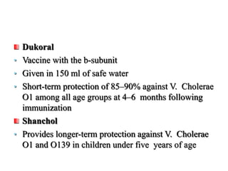 Dukoral
• Vaccine with the b-subunit
• Given in 150 ml of safe water
• Short-term protection of 85–90% against V. Cholerae
O1 among all age groups at 4–6 months following
immunization
Shanchol
• Provides longer-term protection against V. Cholerae
O1 and O139 in children under five years of age
 