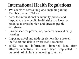 International Health Regulations
• 194 countries across the globe, including all the
Member States of WHO
• Aim- the international community prevent and
respond to acute public health risks that have the
potential to cross borders and threaten people
worldwide
• Surveillance for prevention, preparedness and early
warning
• Imposing travel and trade restrictions have proven
inefficient and risk to divert useful resources.
• WHO has no information -imported food from
affected countries has ever been implicated in
outbreaks of cholera in importing countries
 