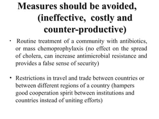 Measures should be avoided,
(ineffective, costly and
counter-productive)
• Routine treatment of a community with antibiotics,
or mass chemoprophylaxis (no effect on the spread
of cholera, can increase antimicrobial resistance and
provides a false sense of security)
• Restrictions in travel and trade between countries or
between different regions of a country (hampers
good cooperation spirit between institutions and
countries instead of uniting efforts)
 